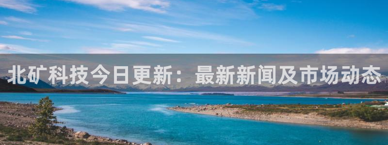 北矿科技今日更新：最新新闻及市场动态